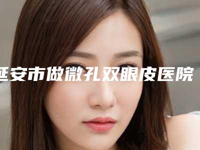 延安市做微孔双眼皮医院排名榜前十全新资料-延安市做微孔双眼皮整形医院