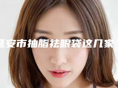 延安市抽脂祛眼袋这几家“宝藏”医美不容错过（延安市抽脂祛眼袋整形医院）