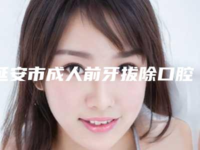 延安市成人前牙拔除口腔医生排行top10强攻略已备好-延安市成人前牙拔除医生医美5强实力口碑盘点-附价格