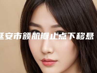 延安市额肌瓣止点下移悬吊术价格(收费标准)手术2025版在线查看(延安市额肌瓣止点下移悬吊术手术最低价格)