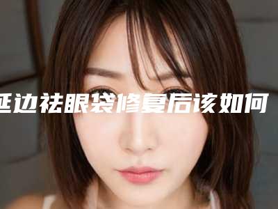 延边祛眼袋修复后该如何调理_延边祛眼袋修复术过后该如何保养