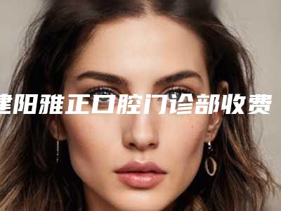 建阳雅正口腔门诊部收费明细大全一览附半口多普勒种植牙案例