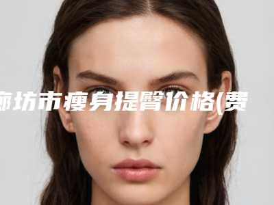 廊坊市瘦身提臀价格(费用)清单正规人气来了(瘦身提臀均价为:9810元)