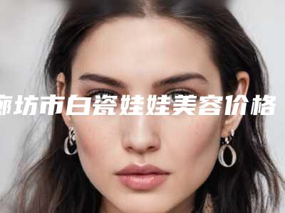 廊坊市白瓷娃娃美容价格(价目)预览(白瓷娃娃美容手术价格怎么样呢)