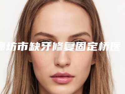 廊坊市缺牙修复固定桥医院排行榜前十位口碑合集(廊坊爱齿皓宇口腔门诊部口碑实力双靠谱)