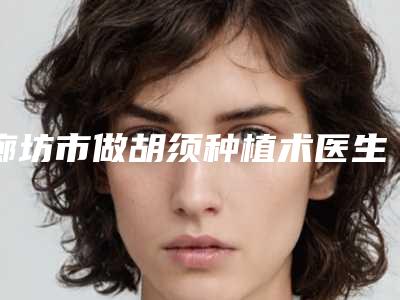 廊坊市做胡须种植术医生口碑排行top10供你选择-廊坊市做胡须种植术医生