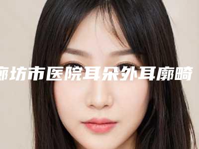 廊坊市医院耳朵外耳廓畸形多少钱(廊坊艾美皮肤激光整形医疗美容...整形实力高低任你挑)