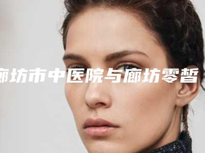 廊坊市中医院与廊坊零皙医疗美容诊所哪家便宜又好