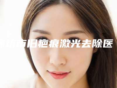 廊坊市旧疤痕激光去除医院上榜清单前十强权威评点(廊坊霞荣医疗美容诊所实力口碑测评~)