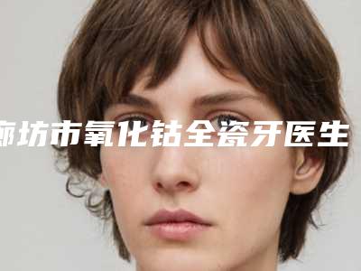 廊坊市氧化钴全瓷牙医生排行榜前十强刷新-廊坊市张舰鸿口腔医生