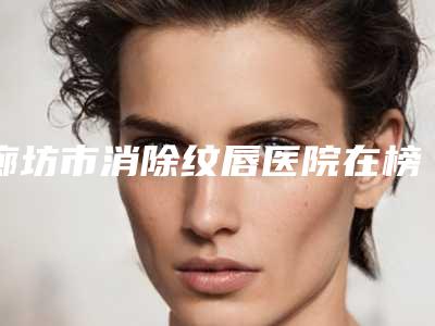 廊坊市消除纹唇医院在榜名单五家正规资料已备好_供您选择(廊坊市消除纹唇整形医院)