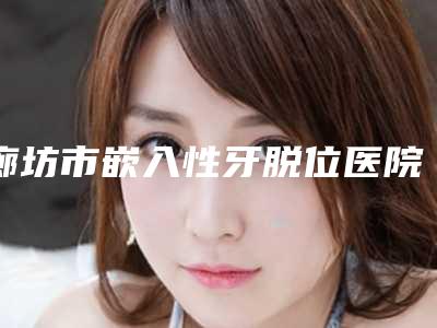 廊坊市嵌入性牙脱位医院上榜清单十强,谁也别想坑你(廊坊市嵌入性牙脱位口腔医院靠谱技术先进)