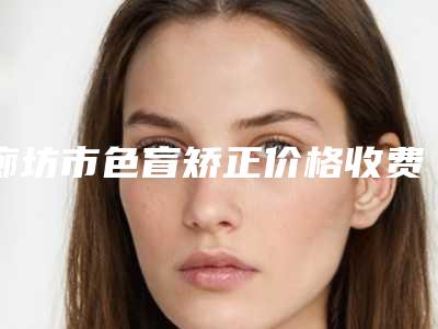 廊坊市色盲矫正价格收费表2025优惠闪爆出炉(色盲矫正均价为:7046元)