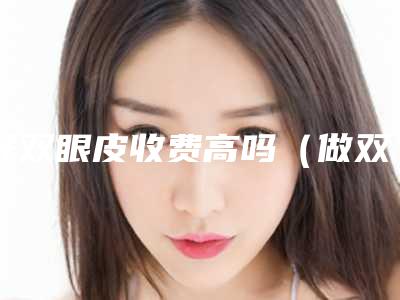 开双眼皮收费高吗(做双眼皮怎么收费)