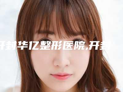 开封华亿整形医院,开封誉美国际医疗美容凭口碑那家好呢