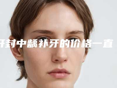 开封中龋补牙的价格一直比较高吗