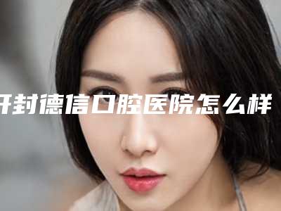 开封德信口腔医院怎么样-价格(价目)2025版分享