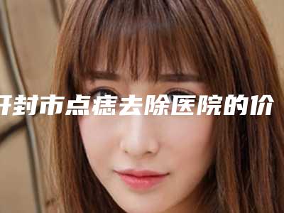 开封市点痣去除医院的价格(开封华澳医疗美容是人气高的)