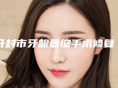 开封市牙龈萎缩手术修复医院排名榜top10强你都知道哪些(开封优尚口腔在榜内)