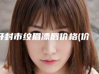 开封市纹眉漂唇价格(价目)表口碑专家2025公布(近6个月均价为:1585元)