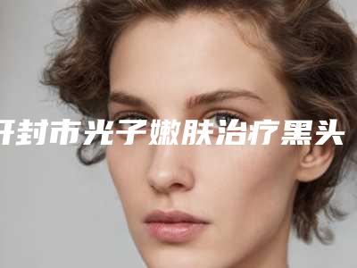开封市光子嫩肤治疗黑头价格表钜惠一览-近8个月均价为2320元