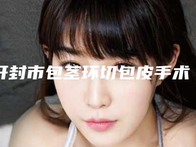 开封市包茎环切包皮手术医院在榜名单前十位一键GET-开封王健医疗美容诊所
