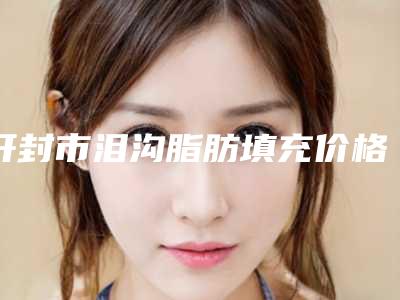开封市泪沟脂肪填充价格(收费标准)曝光一览(近6个月均价为：13700元)