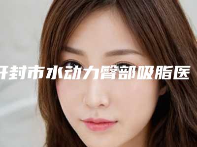 开封市水动力臀部吸脂医院前十位一览名单发布(开封市水动力臀部吸脂整形医院)