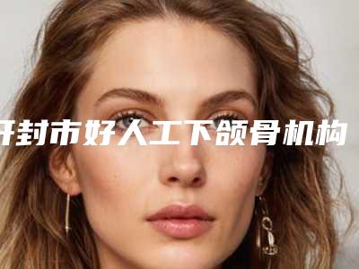 开封市好人工下颌骨机构哪几家安全-人工下颌骨价格及优点