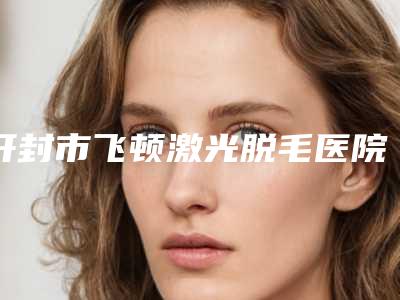 开封市飞顿激光脱毛医院在榜清单前十名个云集(开封市飞顿激光脱毛整形医院)