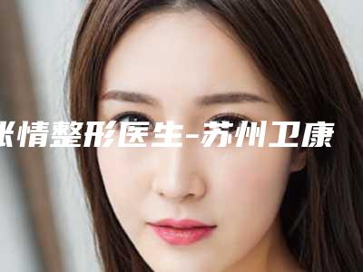 张情整形医生-苏州卫康整形美容诊所张情医师出诊时间 真人案例