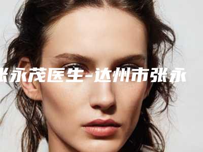 张永茂医生-达州市张永茂整形专家口碑好