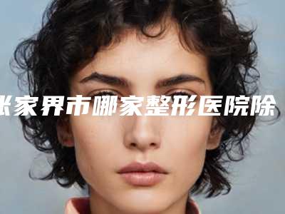 张家界市哪家整形医院除眼皱纹做的比较好(张家界市除眼皱纹医院排名榜top10强权威机构推荐)