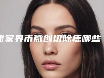 张家界市微创切除痣哪些医院好(张家界爱尔医疗美容领衔前三甲)