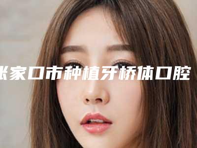 张家口市种植牙桥体口腔医生在榜清单前十位人气推荐