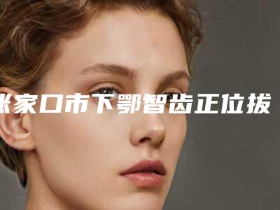 张家口市下鄂智齿正位拔除医院排行前十强哪家技术好(张家口师磊口腔诊所公立私立严选推荐)
