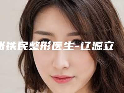 张铁民整形医生-辽源立志医疗整形外科张铁民医生都是出名靠谱的专家