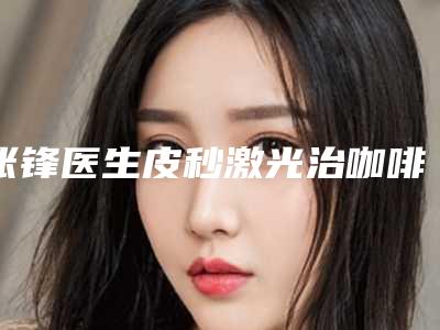 张锋医生皮秒激光治咖啡斑案例-费用表明细爆光一览
