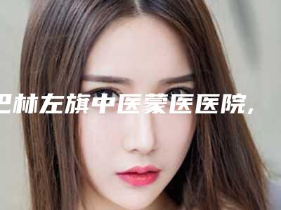 巴林左旗中医蒙医医院,喀喇沁旗星傲医疗美容门诊部地址在哪收费价格表
