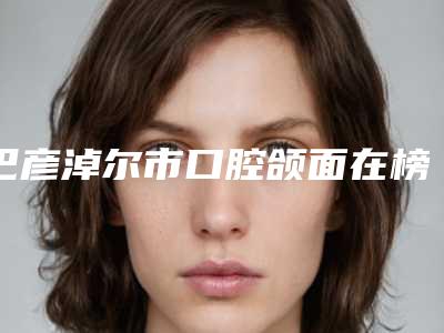 巴彦淖尔市口腔颌面在榜名单前十佳技术口碑突出-巴彦淖尔市口腔颌面口腔医生