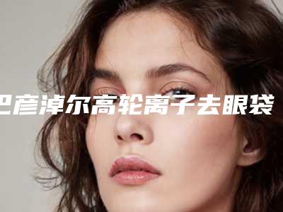巴彦淖尔高轮离子去眼袋术的费用需要多少