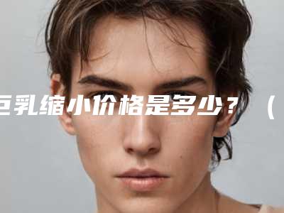 巨乳缩小价格是多少？（大胸缩小多少钱）