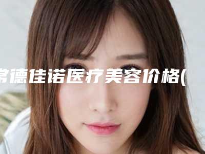 常德佳诺医疗美容价格(价目)口碑全新一览附腹壁成形案例