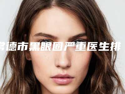常德市黑眼圈严重医生排行top10综合实力高-薛艳峰医生用细节成就你的美
