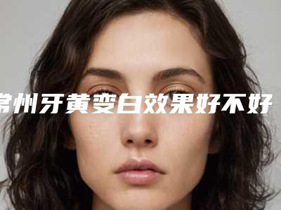 常州牙黄变白效果好不好,多少钱