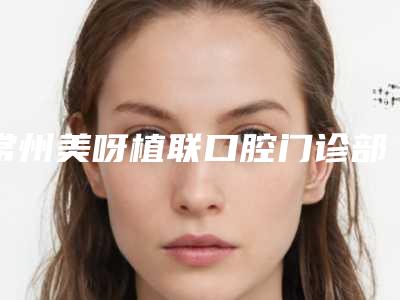 常州美呀植联口腔门诊部正畸前牙垂直牵引多少钱-常州美呀植联口腔门诊部费用表明细2025新版本首次曝光
