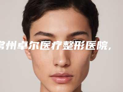 常州卓尔医疗整形医院,溧阳智多星医疗美容门诊部哪家更便宜价目表PK