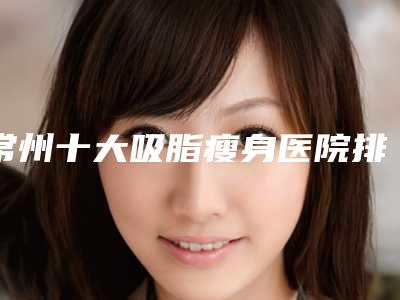 常州十大吸脂瘦身医院排名上线(常州哪里吸脂好)