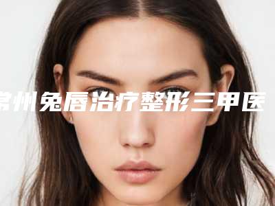 常州兔唇治疗整形三甲医院哪个靠谱？