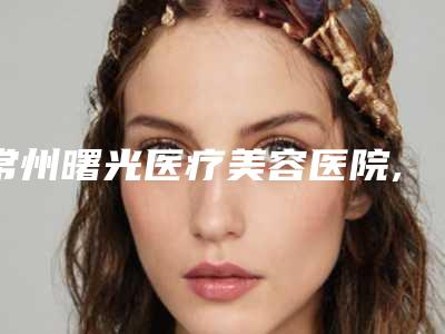 常州曙光医疗美容医院,常州美纪医疗美容门诊部2025排名实力PK